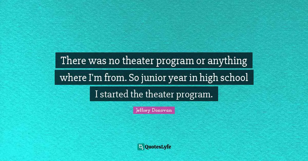 There was no theater program or anything where I'm from. So junior year in high school I started the theater program.