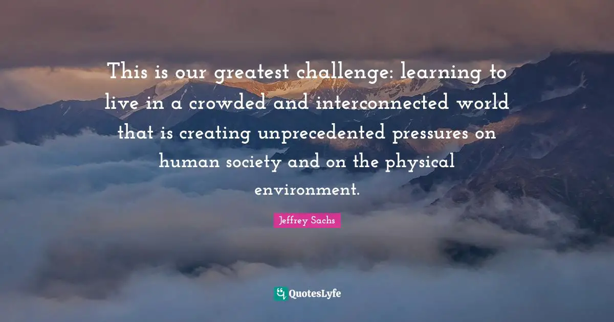 Jeffrey Sachs Quotes: "This is our greatest challenge: learning to live in a crowded and interconnected world that is creating unprecedented pressures on human society and on the physical environment."