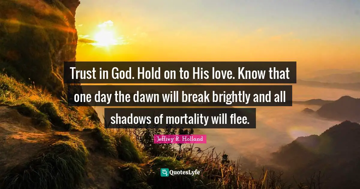 Trust in God. Hold on to His love. Know that one day the dawn will break brightly and all shadows of mortality will flee.