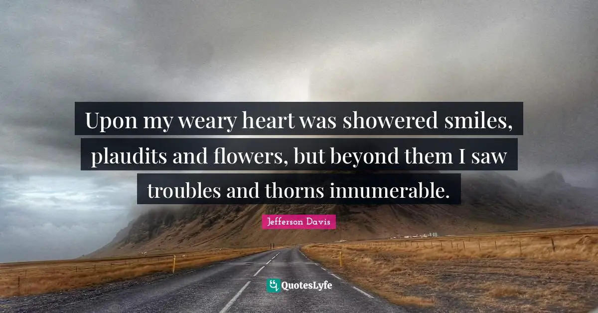 Jefferson Davis Quotes: "Upon my weary heart was showered smiles, plaudits and flowers, but beyond them I saw troubles and thorns innumerable."