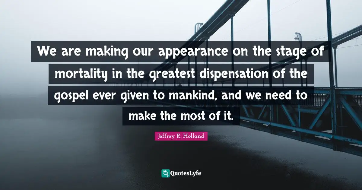 We are making our appearance on the stage of mortality in the greatest dispensation of the gospel ever given to mankind, and we need to make the most of it.