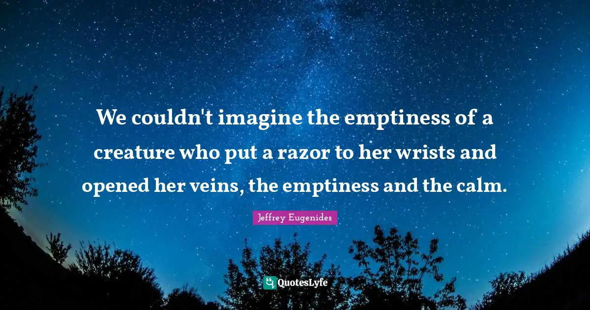 Jeffrey Eugenides Quotes: "We couldn't imagine the emptiness of a creature who put a razor to her wrists and opened her veins, the emptiness and the calm."