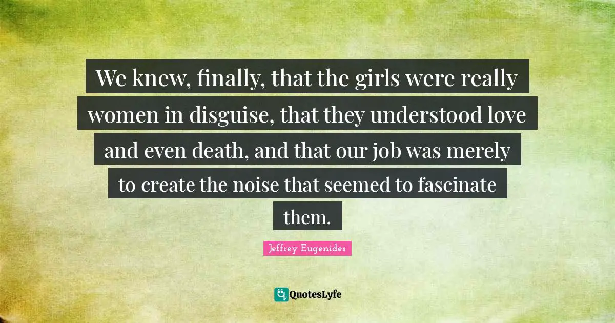 Jeffrey Eugenides Quotes: "We knew, finally, that the girls were really women in disguise, that they understood love and even death, and that our job was merely to create the noise that seemed to fascinate them."