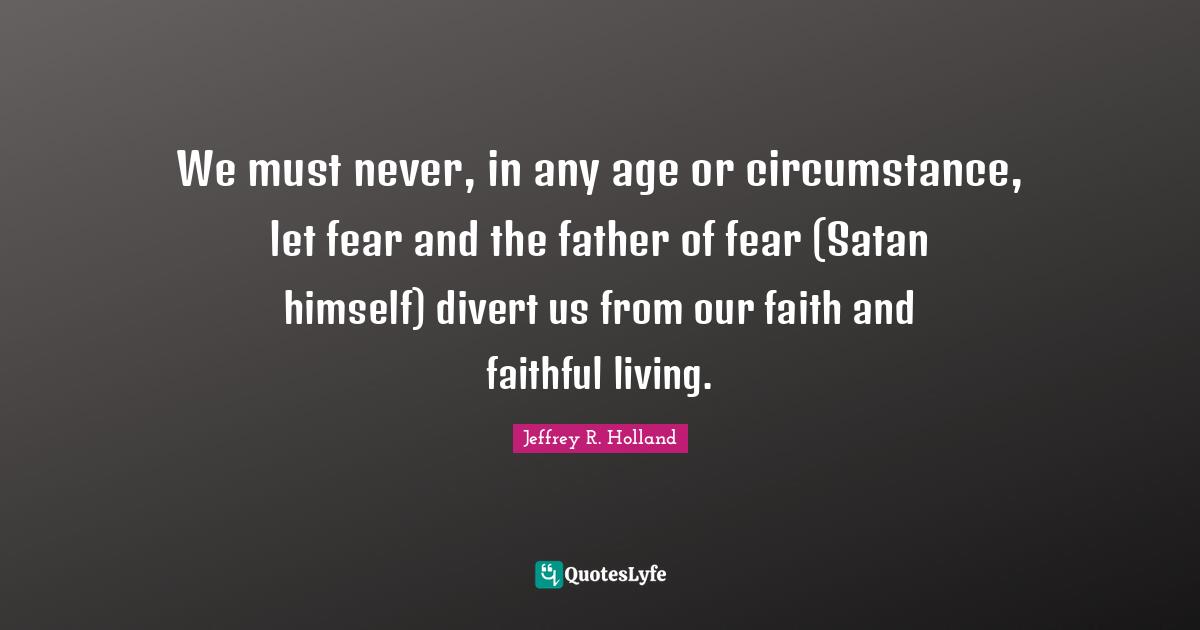 We must never, in any age or circumstance, let fear and the father of fear (Satan himself) divert us from our faith and faithful living.