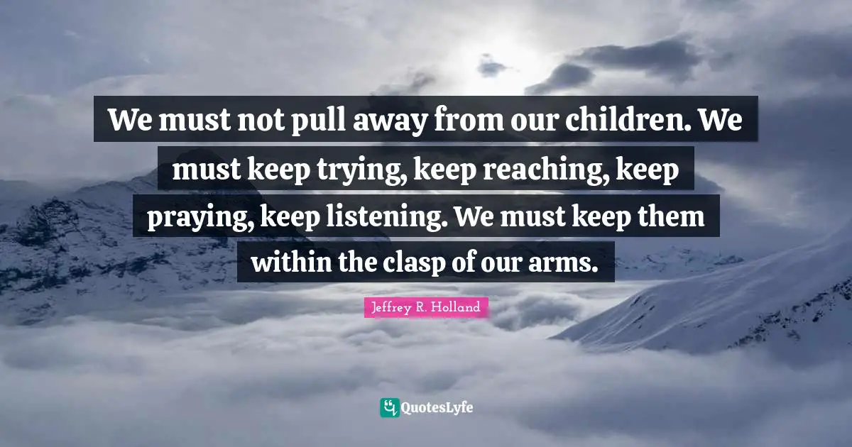 We must not pull away from our children. We must keep trying, keep reaching, keep praying, keep listening. We must keep them within the clasp of our arms.