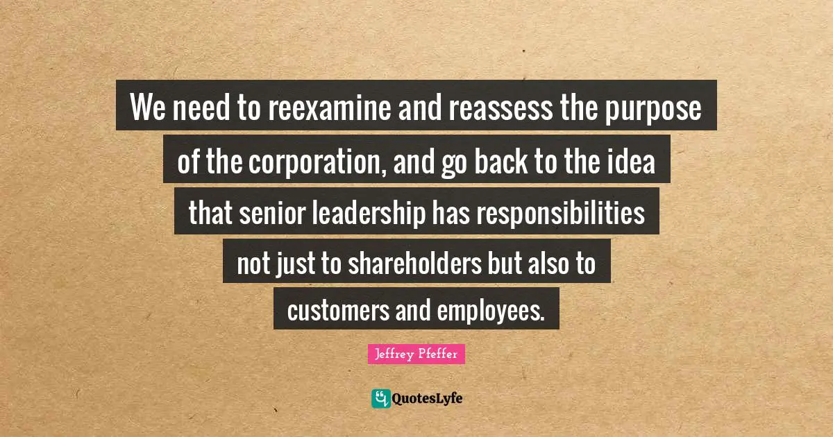 We need to reexamine and reassess the purpose of the corporation, and go back to the idea that senior leadership has responsibilities not just to shareholders but also to customers and employees.
