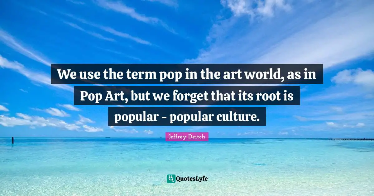 We use the term pop in the art world, as in Pop Art, but we forget that its root is popular - popular culture.