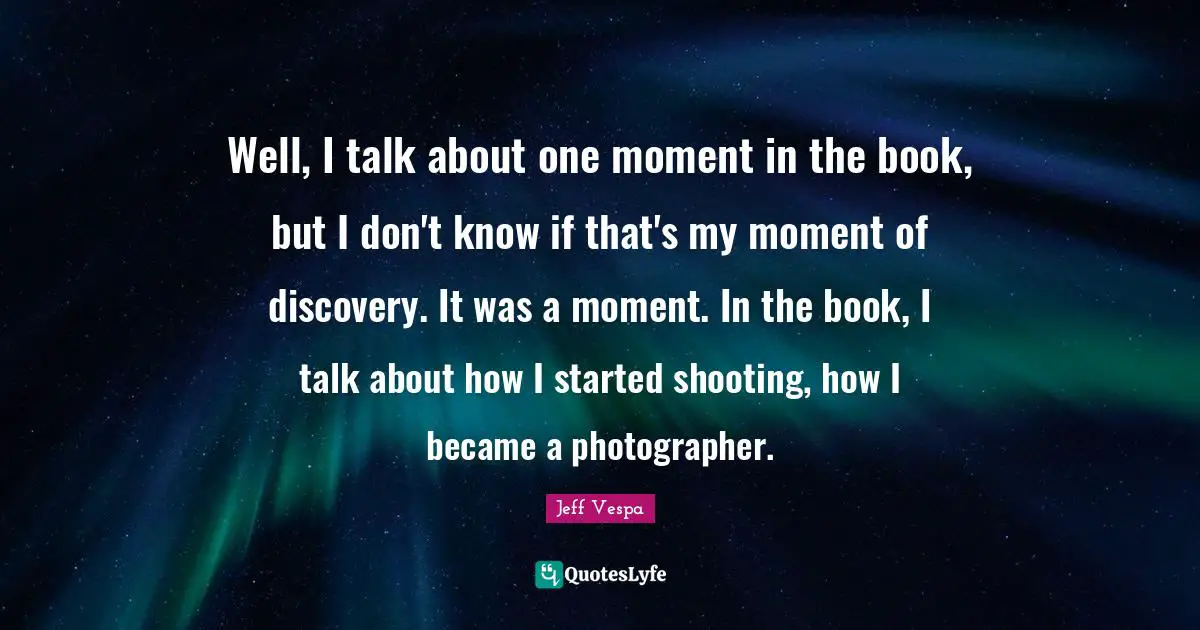 Well, I talk about one moment in the book, but I don't know if that's my moment of discovery. It was a moment. In the book, I talk about how I started shooting, how I became a photographer.