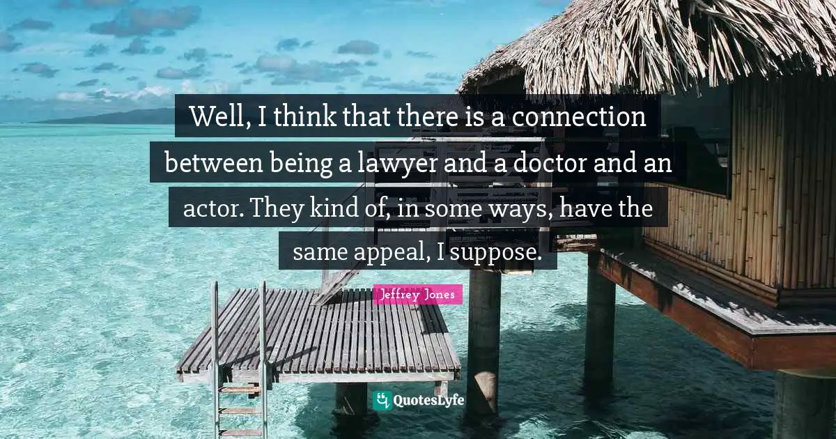 Well, I think that there is a connection between being a lawyer and a doctor and an actor. They kind of, in some ways, have the same appeal, I suppose.