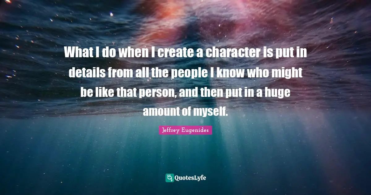 Jeffrey Eugenides Quotes: "What I do when I create a character is put in details from all the people I know who might be like that person, and then put in a huge amount of myself."