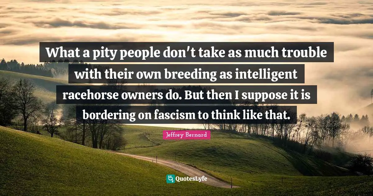 Owners Quotes: "What a pity people don't take as much trouble with their own breeding as intelligent racehorse owners do. But then I suppose it is bordering on fascism to think like that."