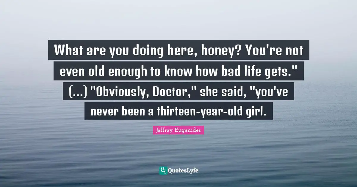 Jeffrey Eugenides Quotes: "What are you doing here, honey? You're not even old enough to know how bad life gets." (...) "Obviously, Doctor," she said, "you've never been a thirteen-year-old girl."