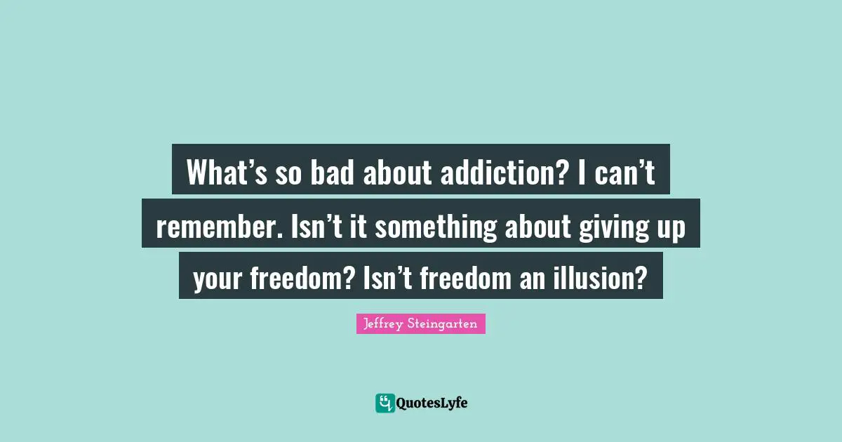 What’s so bad about addiction? I can’t remember. Isn’t it something about giving up your freedom? Isn’t freedom an illusion?