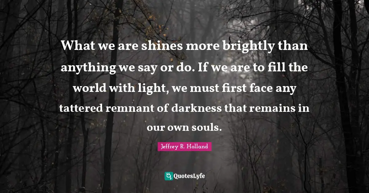 What we are shines more brightly than anything we say or do. If we are to fill the world with light, we must first face any tattered remnant of darkness that remains in our own souls.