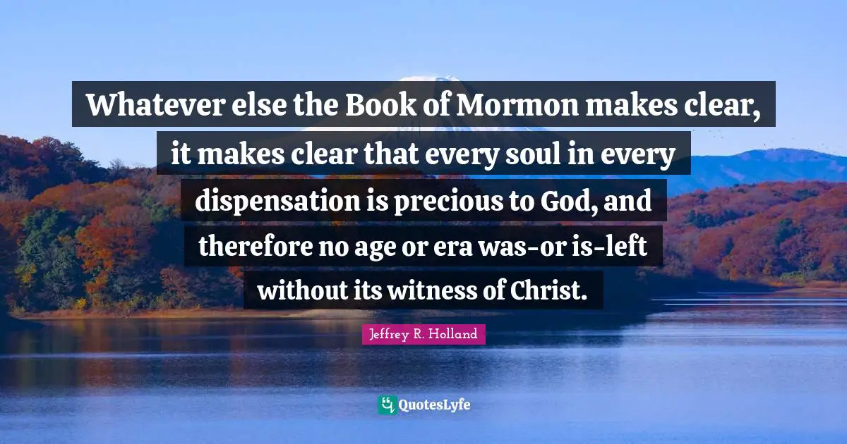 Whatever else the Book of Mormon makes clear, it makes clear that every soul in every dispensation is precious to God, and therefore no age or era was-or is-left without its witness of Christ.