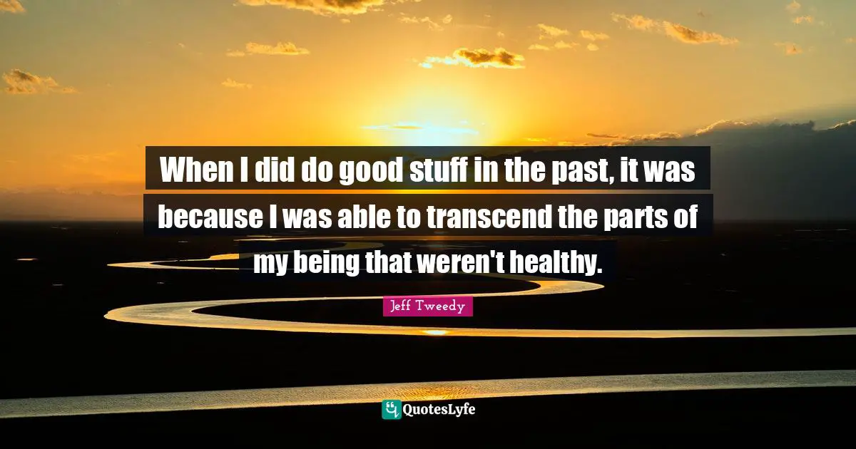 When I did do good stuff in the past, it was because I was able to transcend the parts of my being that weren't healthy.