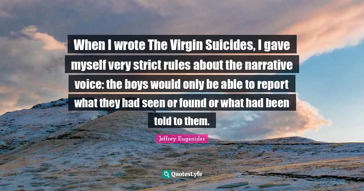 Jeffrey Eugenides Quotes: "When I wrote The Virgin Suicides, I gave myself very strict rules about the narrative voice: the boys would only be able to report what they had seen or found or what had been told to them."