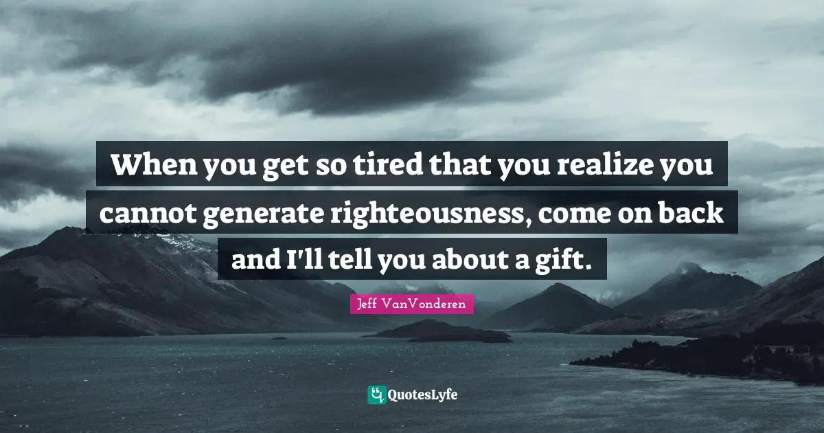 When you get so tired that you realize you cannot generate righteousness, come on back and I'll tell you about a gift.