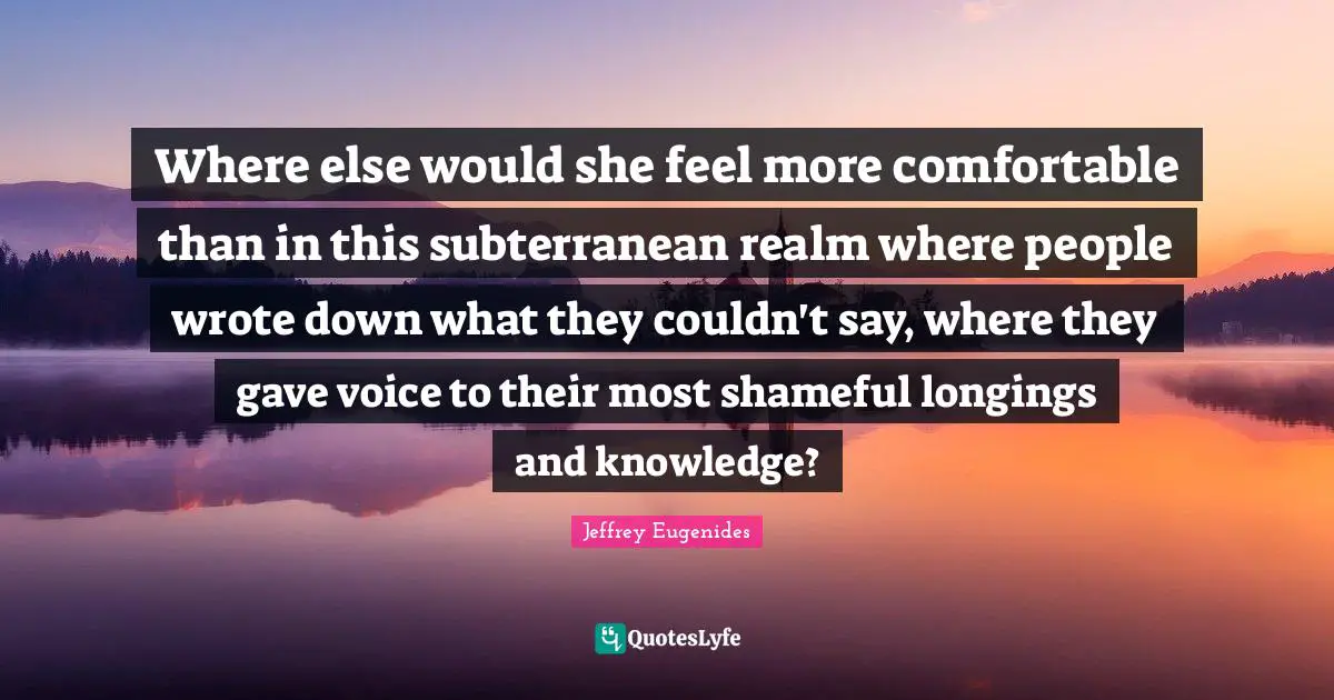 Where else would she feel more comfortable than in this subterranean realm where people wrote down what they couldn't say, where they gave voice to their most shameful longings and knowledge?