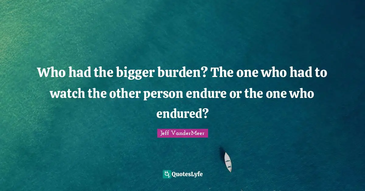 Jeff VanderMeer Quotes: "Who had the bigger burden? The one who had to watch the other person endure or the one who endured?"