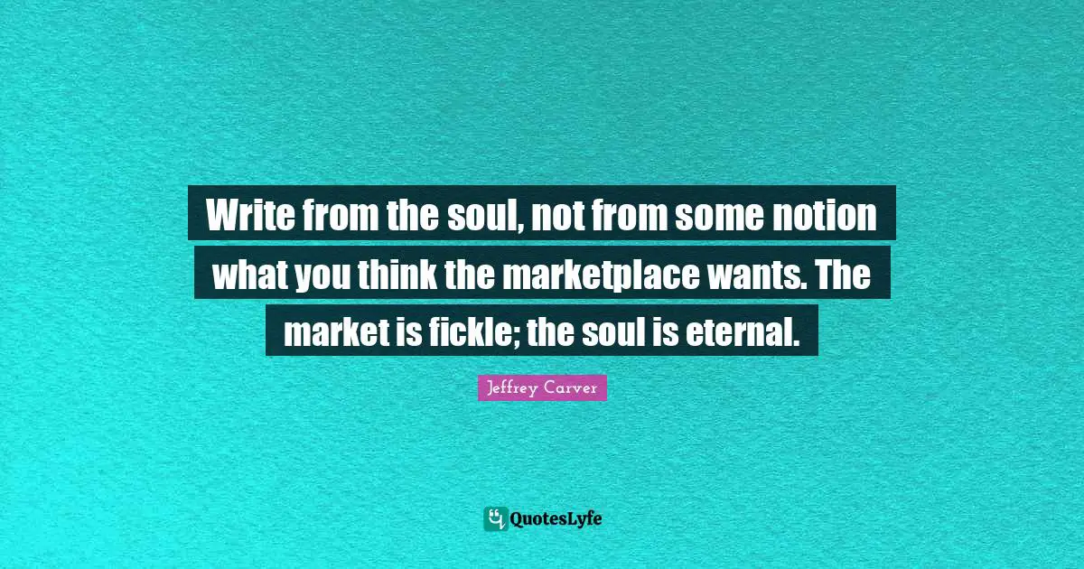 Write from the soul, not from some notion what you think the marketplace wants. The market is fickle; the soul is eternal.