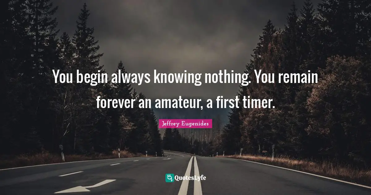Timer Quotes: "You begin always knowing nothing. You remain forever an amateur, a first timer."