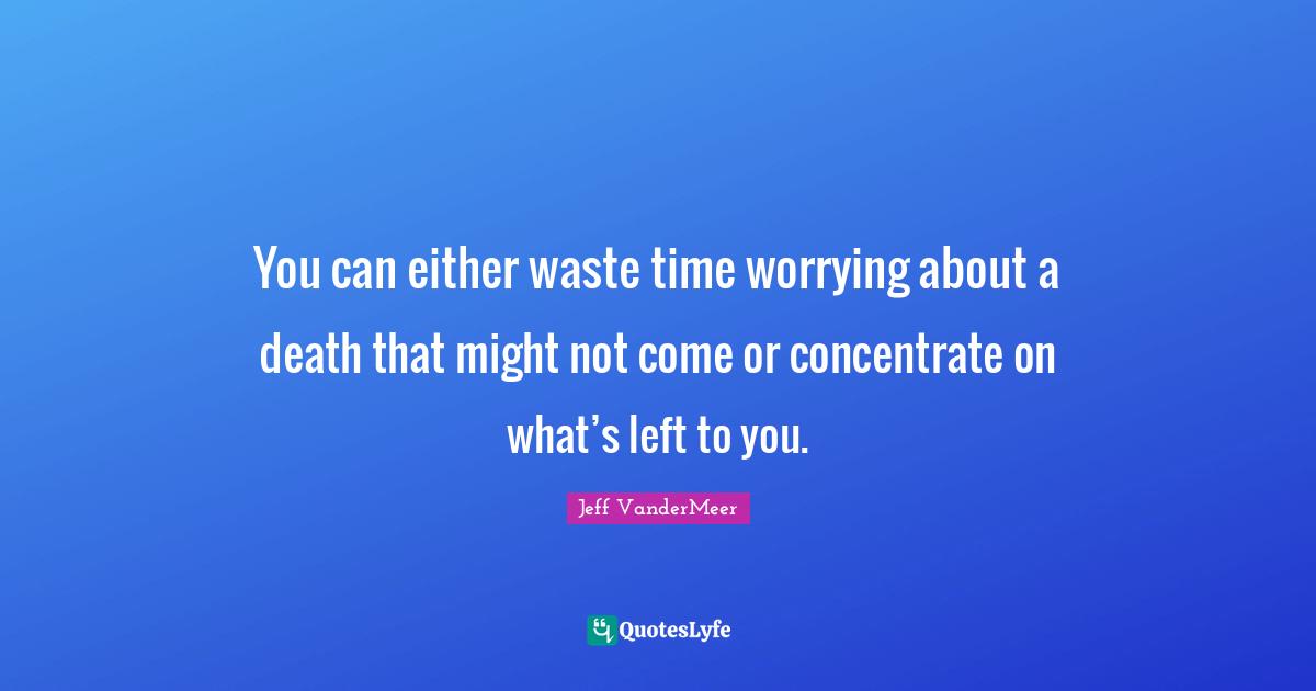Jeff VanderMeer Quotes: "You can either waste time worrying about a death that might not come or concentrate on what’s left to you."
