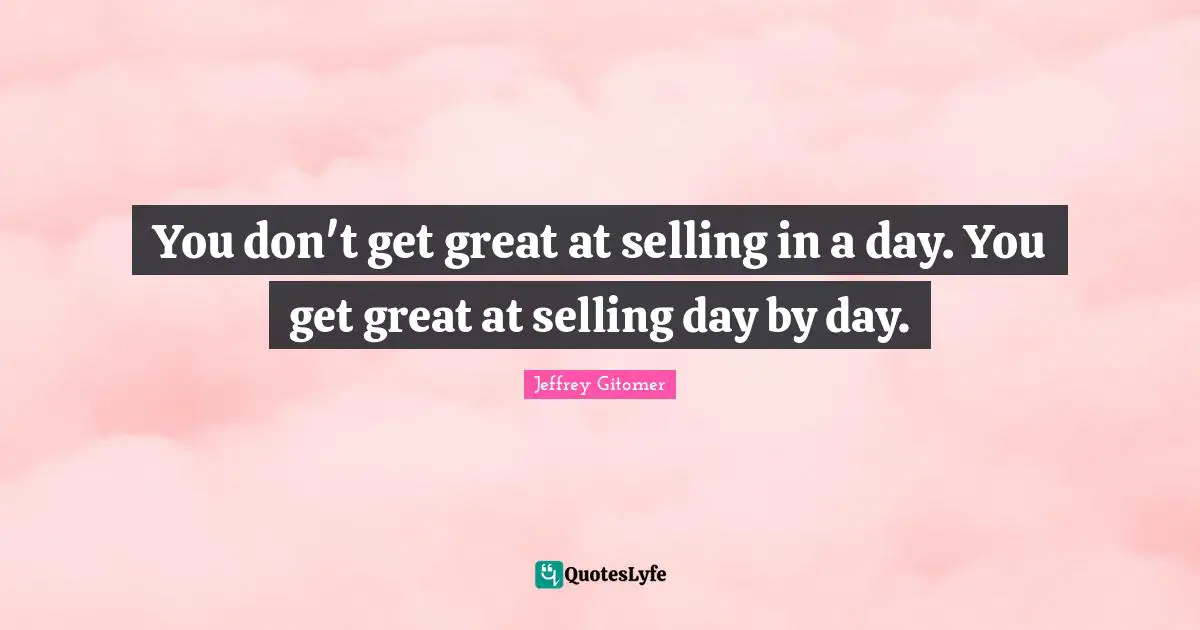 You don't get great at selling in a day. You get great at selling day by day.