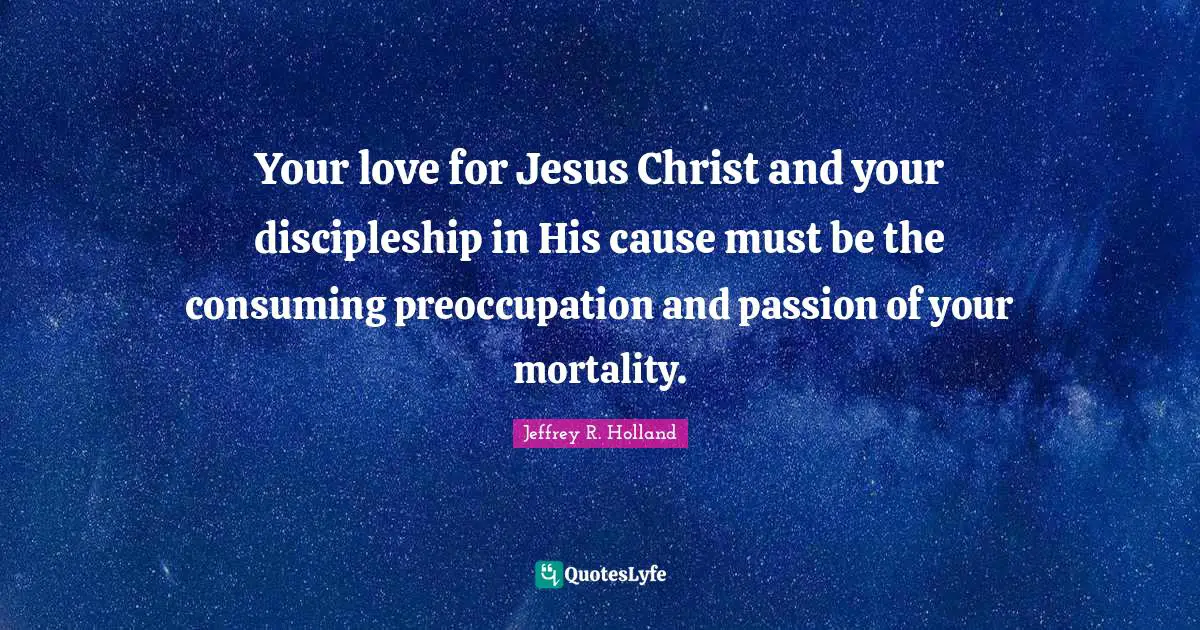 Your love for Jesus Christ and your discipleship in His cause must be the consuming preoccupation and passion of your mortality.