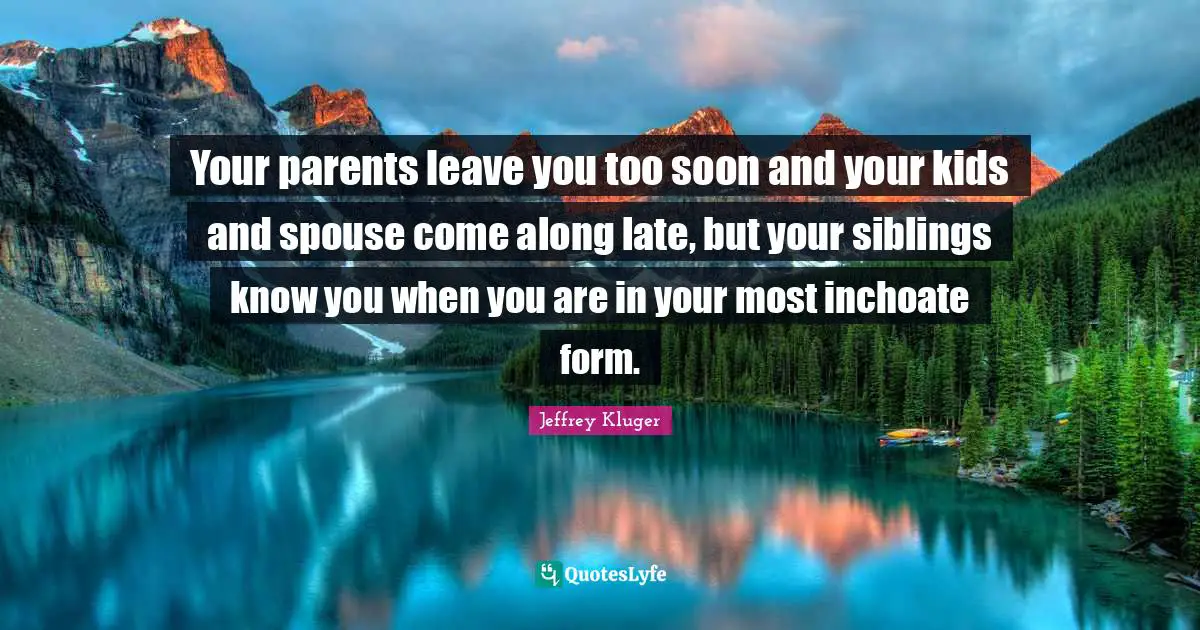 Your parents leave you too soon and your kids and spouse come along late, but your siblings know you when you are in your most inchoate form.
