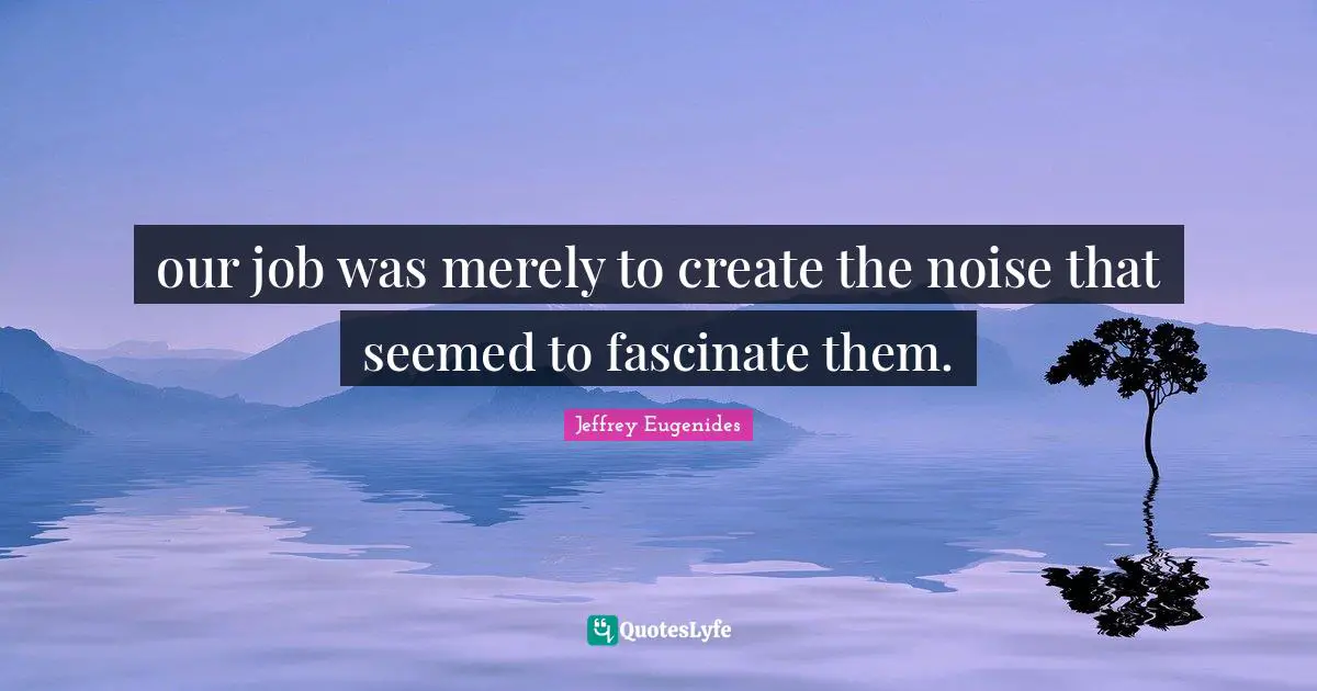Jeffrey Eugenides Quotes: "our job was merely to create the noise that seemed to fascinate them."