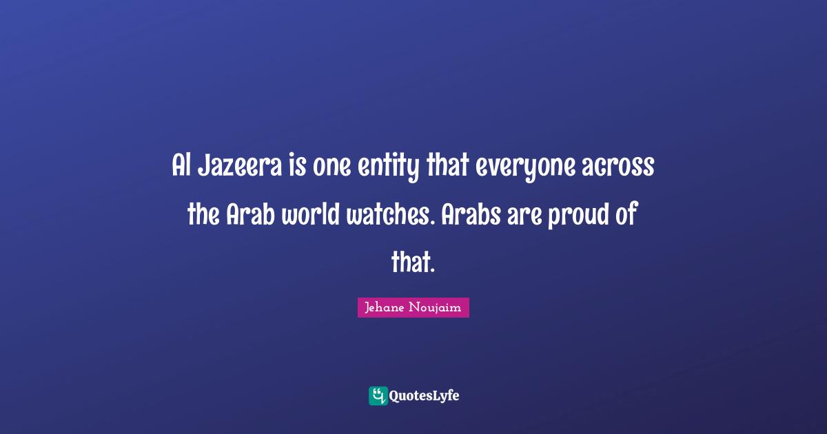 Al Jazeera is one entity that everyone across the Arab world watches. Arabs are proud of that.