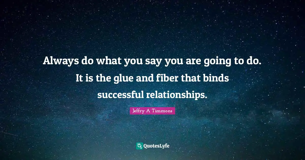 Always do what you say you are going to do. It is the glue and fiber that binds successful relationships.