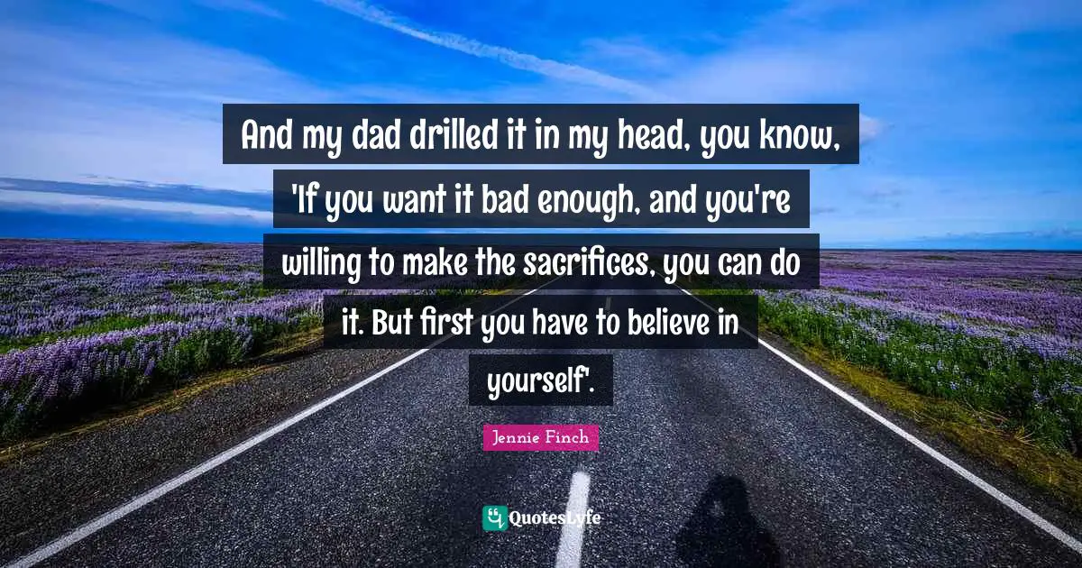 Jennie Finch Quotes: And my dad drilled it in my head, you know, 'If you want it bad enough, and you're willing to make the sacrifices, you can do it. But first you have to believe in yourself'.