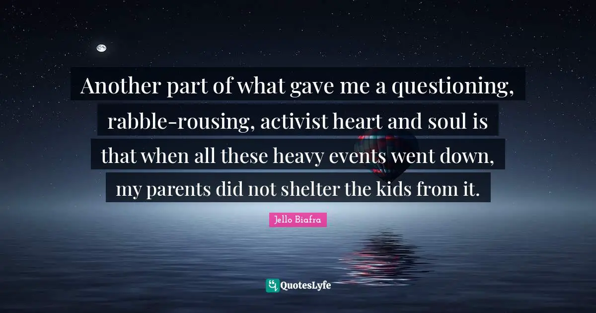 Another part of what gave me a questioning, rabble-rousing, activist heart and soul is that when all these heavy events went down, my parents did not shelter the kids from it.