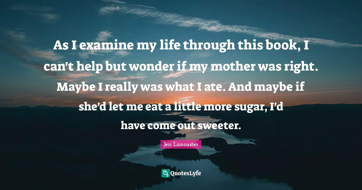 As I examine my life through this book, I can't help but wonder if my mother was right. Maybe I really was what I ate. And maybe if she'd let me eat a little more sugar, I'd have come out sweeter.