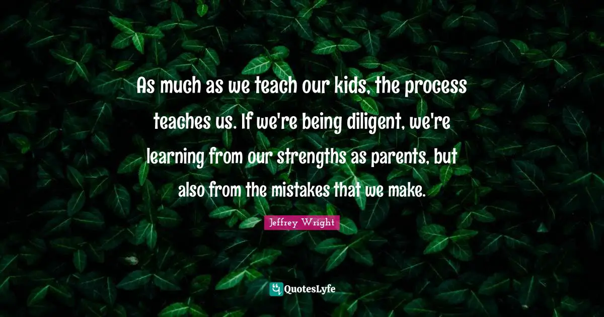 As much as we teach our kids, the process teaches us. If we're being diligent, we're learning from our strengths as parents, but also from the mistakes that we make.