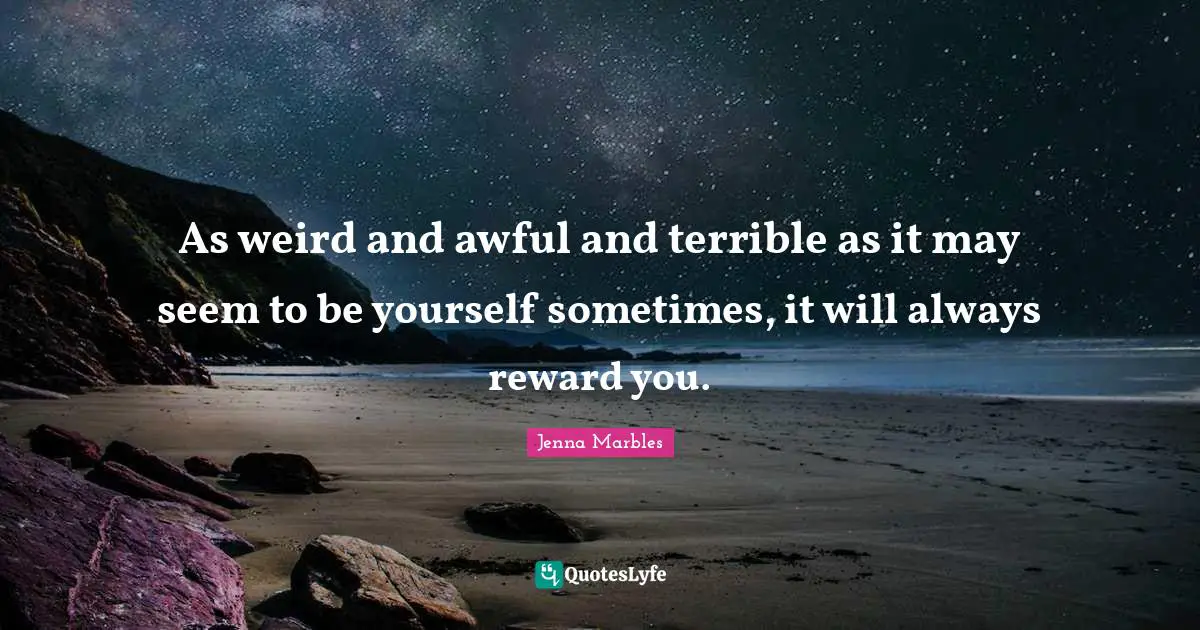As weird and awful and terrible as it may seem to be yourself sometimes, it will always reward you.