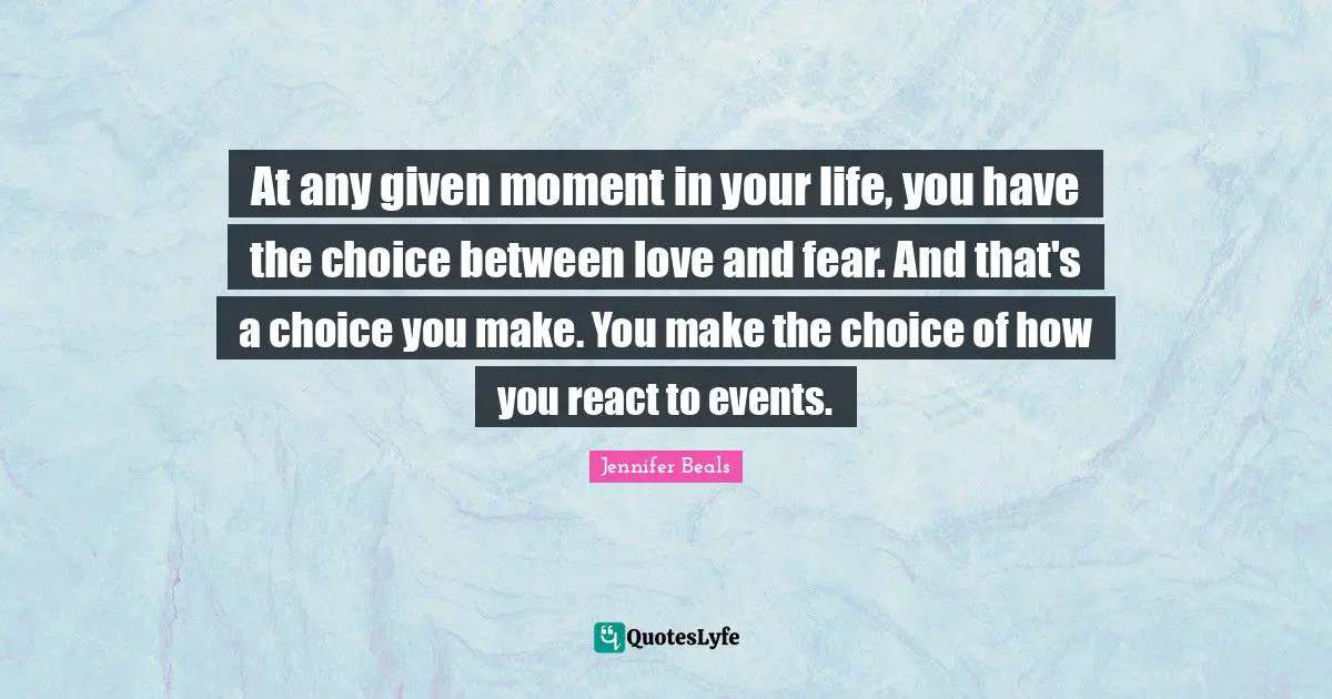 At any given moment in your life, you have the choice between love and fear. And that's a choice you make. You make the choice of how you react to events.