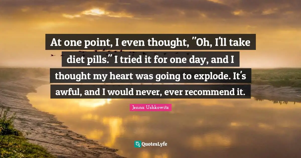 At one point, I even thought, "Oh, I'll take diet pills." I tried it for one day, and I thought my heart was going to explode. It's awful, and I would never, ever recommend it.