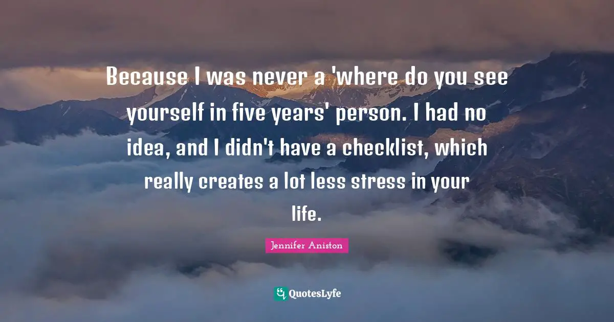 Because I was never a 'where do you see yourself in five years' person. I had no idea, and I didn't have a checklist, which really creates a lot less stress in your life.