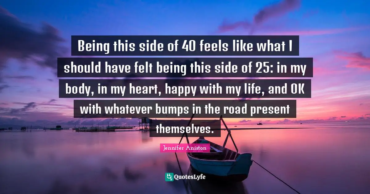 Being this side of 40 feels like what I should have felt being this side of 25: in my body, in my heart, happy with my life, and OK with whatever bumps in the road present themselves.