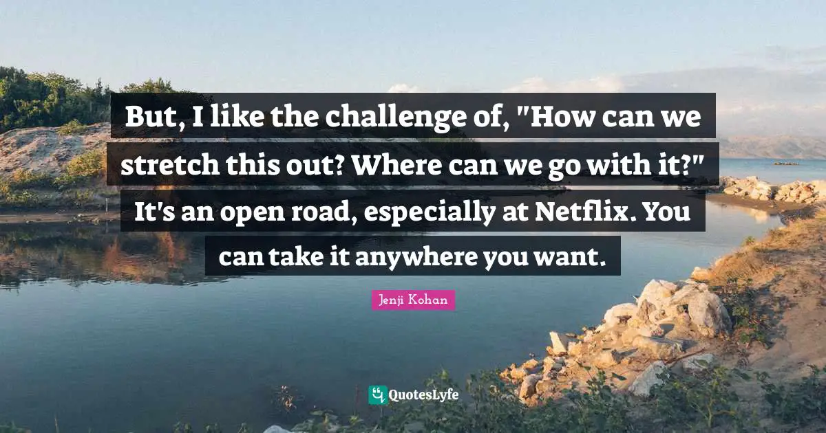 But, I like the challenge of, "How can we stretch this out? Where can we go with it?" It's an open road, especially at Netflix. You can take it anywhere you want.