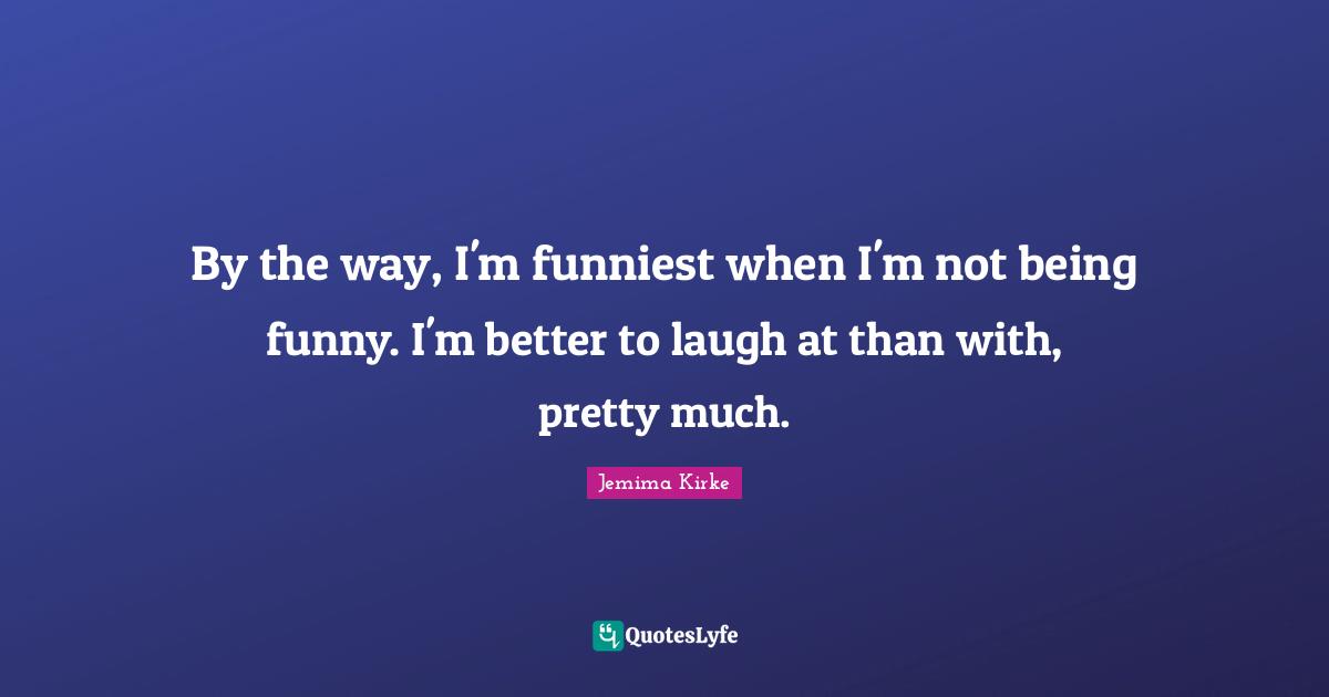 By the way, I'm funniest when I'm not being funny. I'm better to laugh at than with, pretty much.