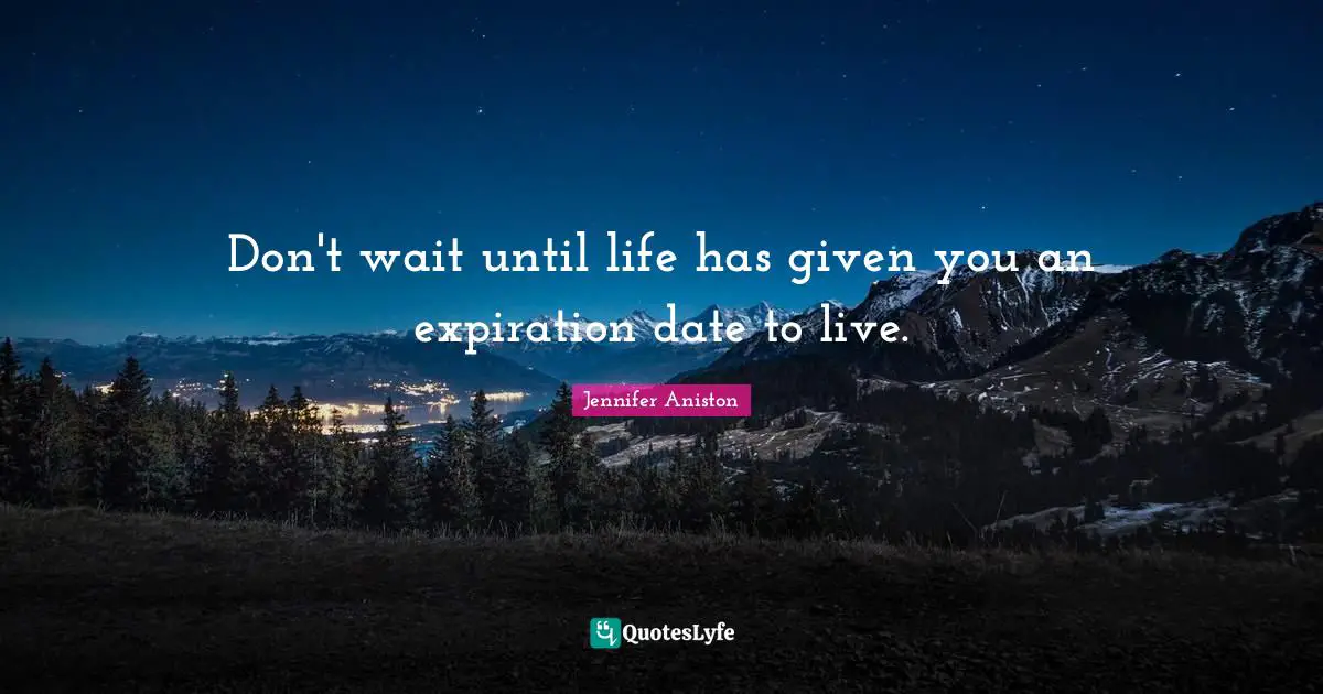 Don't wait until life has given you an expiration date to live.