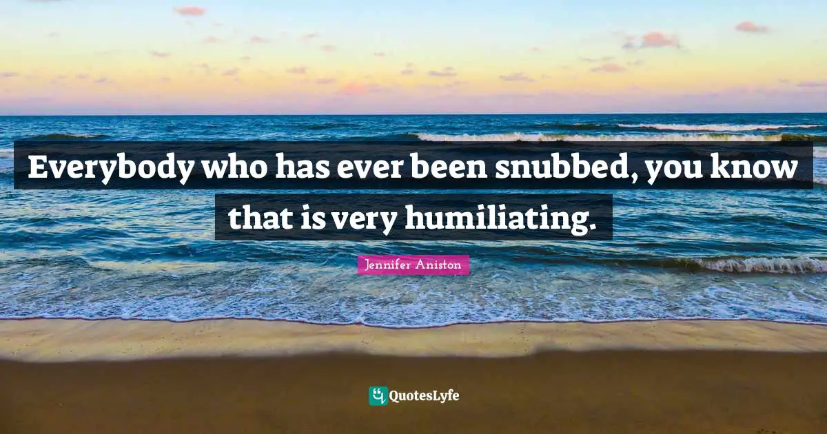Everybody who has ever been snubbed, you know that is very humiliating.