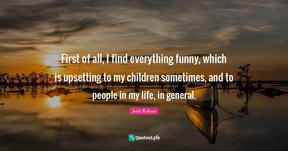 First of all, I find everything funny, which is upsetting to my children sometimes, and to people in my life, in general.