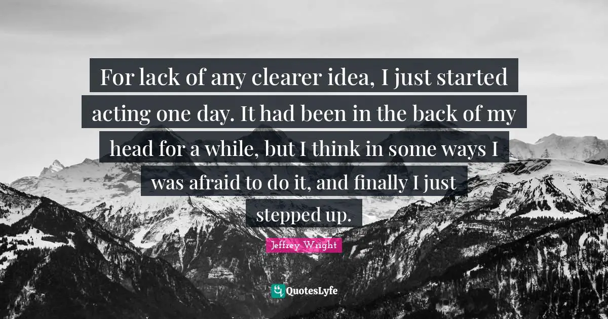 For lack of any clearer idea, I just started acting one day. It had been in the back of my head for a while, but I think in some ways I was afraid to do it, and finally I just stepped up.