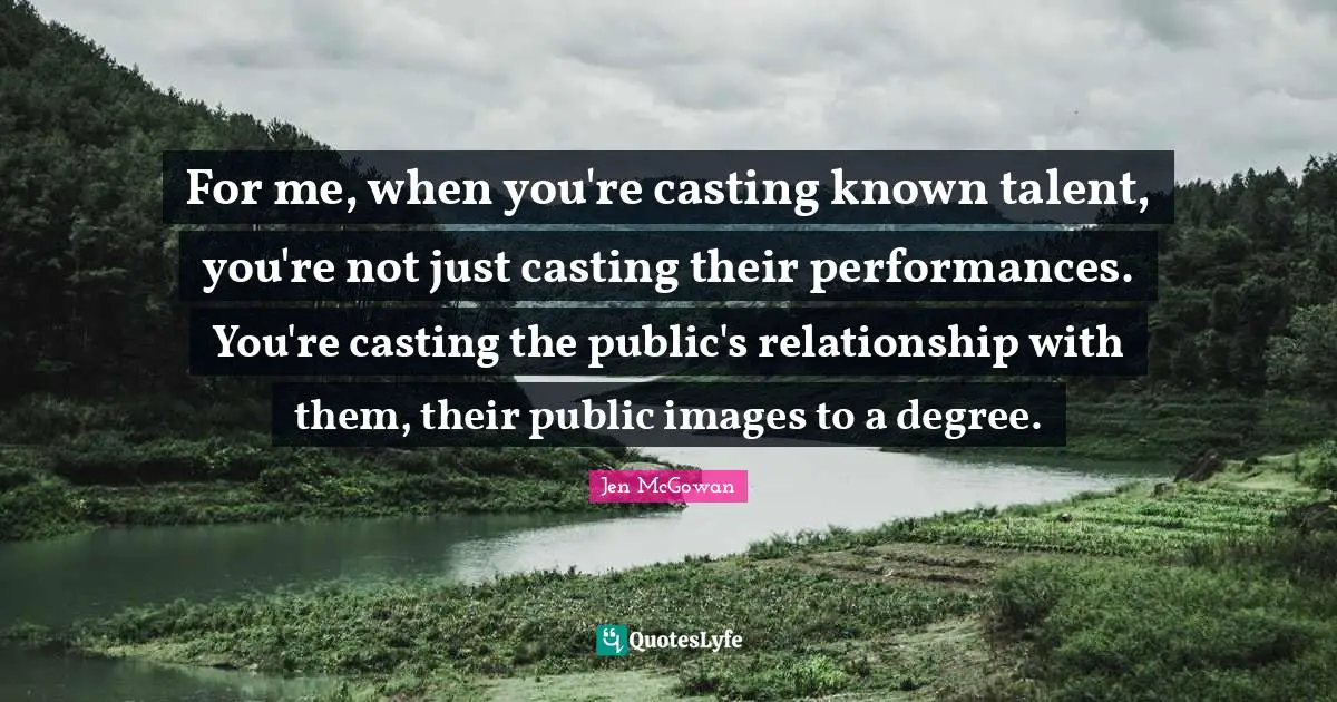 For me, when you're casting known talent, you're not just casting their performances. You're casting the public's relationship with them, their public images to a degree.