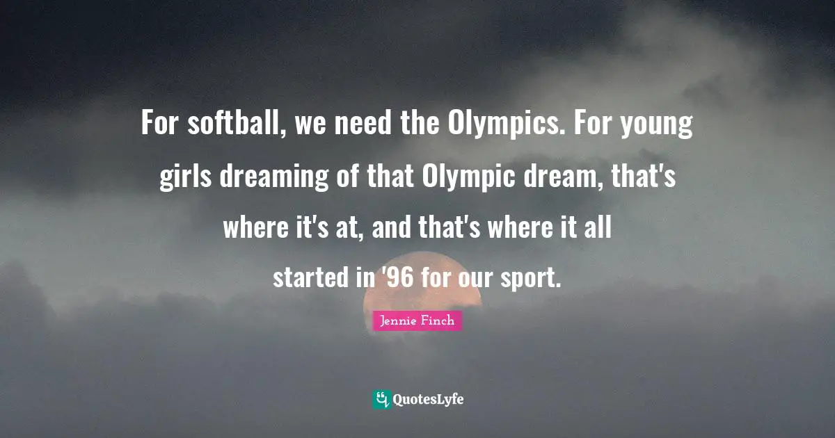 Jennie Finch Quotes: For softball, we need the Olympics. For young girls dreaming of that Olympic dream, that's where it's at, and that's where it all started in '96 for our sport.